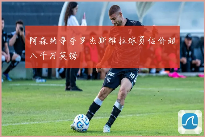 阿森纳争夺罗杰斯维拉球员估价超八千万英镑