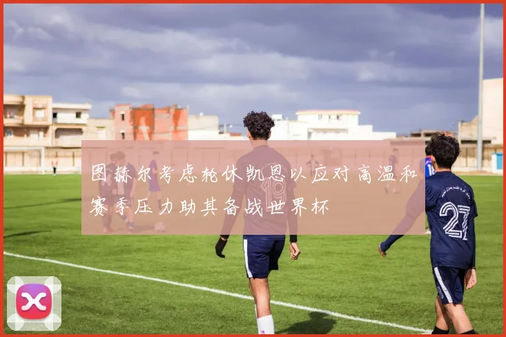 图赫尔考虑轮休凯恩以应对高温和赛季压力助其备战世界杯