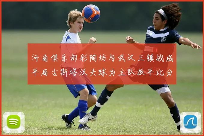 河南俱乐部彩陶坊与武汉三镇战成平局古斯塔沃头球为主队扳平比分