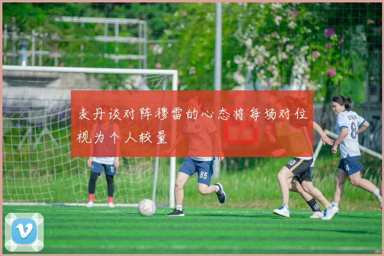 麦丹谈对阵穆雷的心态将每场对位视为个人较量
