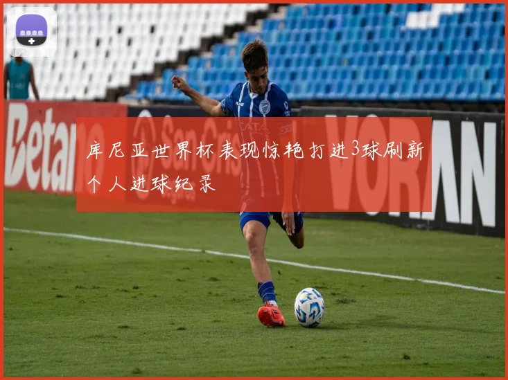 库尼亚世界杯表现惊艳打进3球刷新个人进球纪录