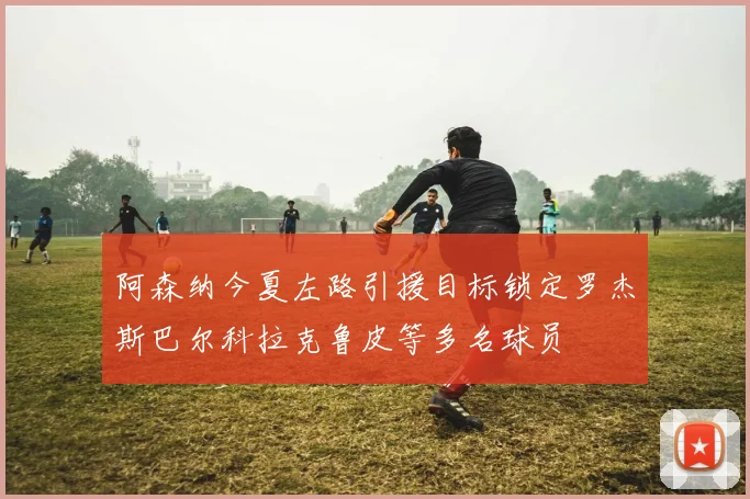 阿森纳今夏左路引援目标锁定罗杰斯巴尔科拉克鲁皮等多名球员