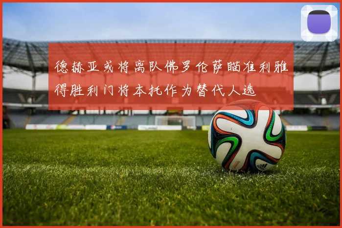 德赫亚或将离队佛罗伦萨瞄准利雅得胜利门将本托作为替代人选