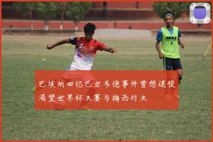 巴埃纳回忆巴尔韦德事件曾想退役渴望世界杯决赛与梅西对决