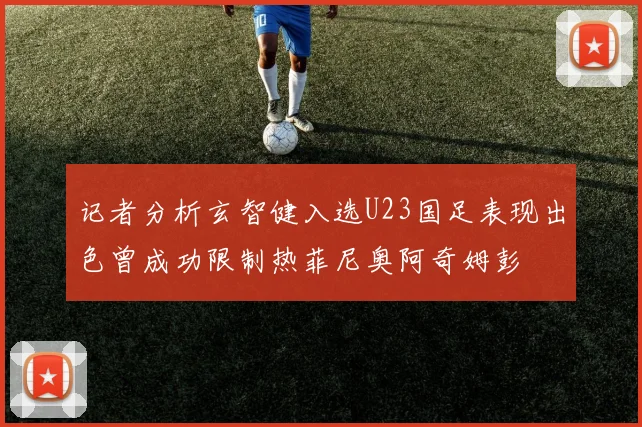 记者分析玄智健入选U23国足表现出色曾成功限制热菲尼奥阿奇姆彭