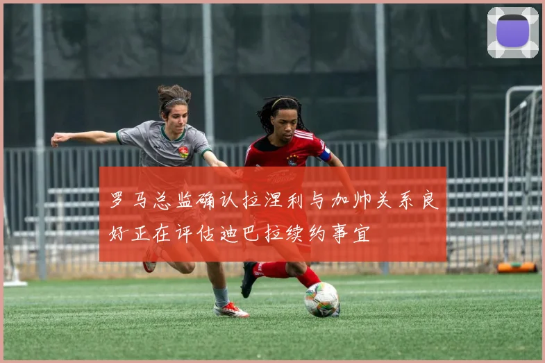罗马总监确认拉涅利与加帅关系良好正在评估迪巴拉续约事宜