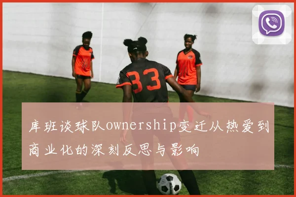 库班谈球队ownership变迁从热爱到商业化的深刻反思与影响