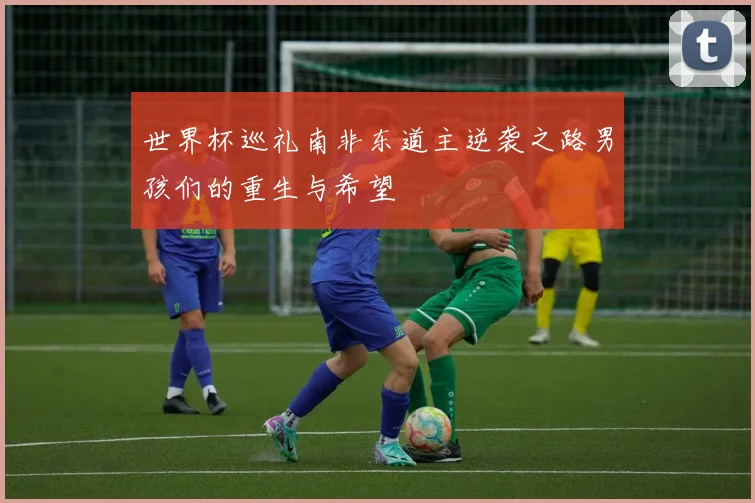 世界杯巡礼南非东道主逆袭之路男孩们的重生与希望