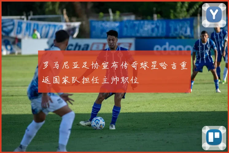 罗马尼亚足协宣布传奇球星哈吉重返国家队担任主帅职位
