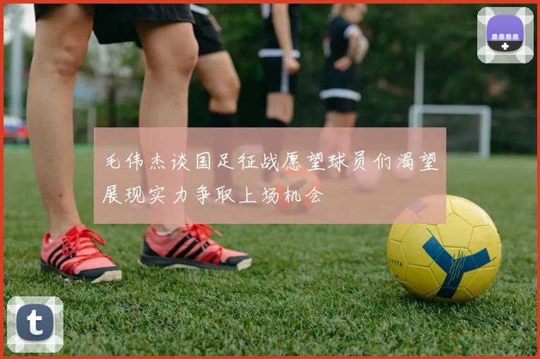 毛伟杰谈国足征战愿望球员们渴望展现实力争取上场机会
