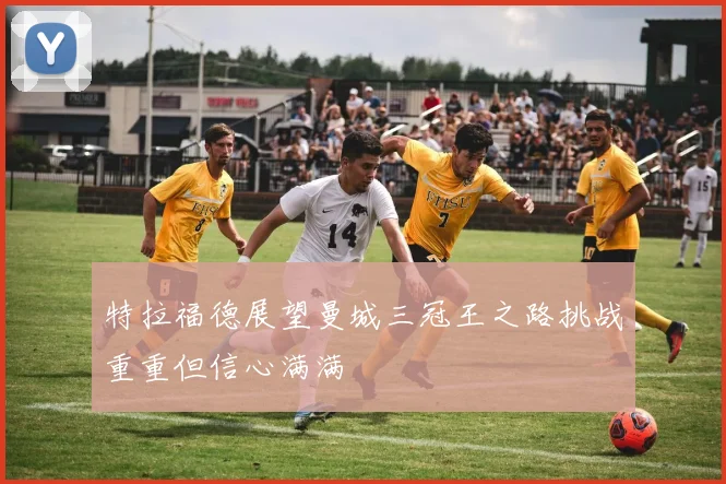 特拉福德展望曼城三冠王之路挑战重重但信心满满