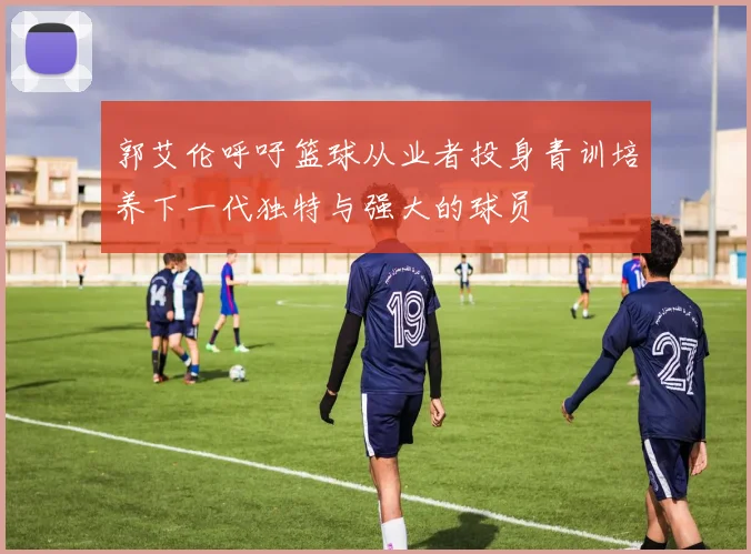 郭艾伦呼吁篮球从业者投身青训培养下一代独特与强大的球员