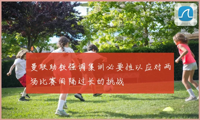 曼联助教强调集训必要性以应对两场比赛间隔过长的挑战