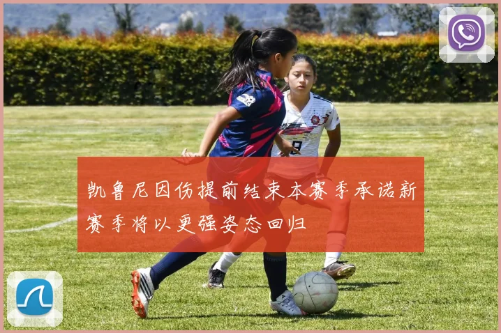 凯鲁尼因伤提前结束本赛季承诺新赛季将以更强姿态回归
