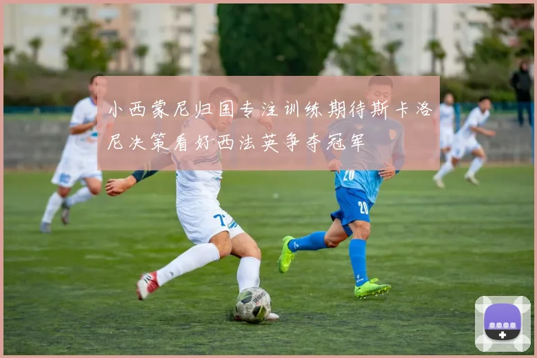 小西蒙尼归国专注训练期待斯卡洛尼决策看好西法英争夺冠军