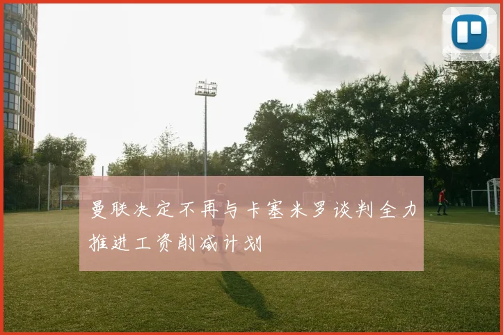 曼联决定不再与卡塞米罗谈判全力推进工资削减计划
