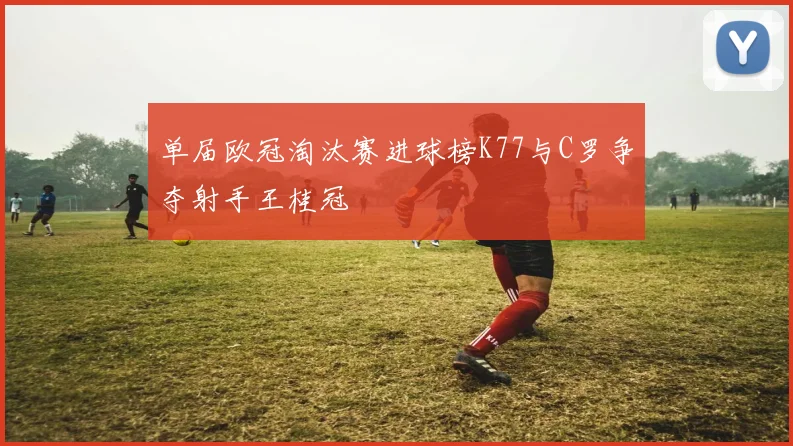 单届欧冠淘汰赛进球榜K77与C罗争夺射手王桂冠