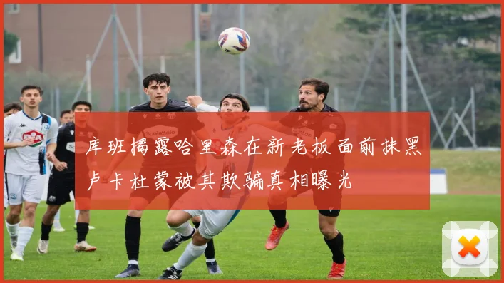库班揭露哈里森在新老板面前抹黑卢卡杜蒙被其欺骗真相曝光