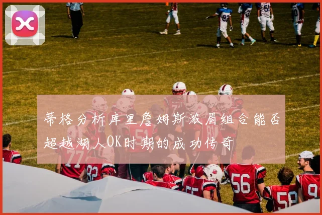 蒂格分析库里詹姆斯浓眉组合能否超越湖人OK时期的成功传奇