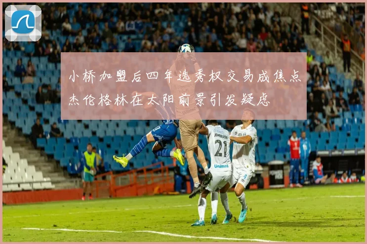 小桥加盟后四年选秀权交易成焦点杰伦格林在太阳前景引发疑虑