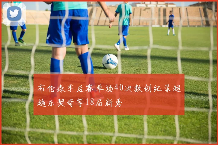 布伦森季后赛单场40次数创纪录超越东契奇等18届新秀