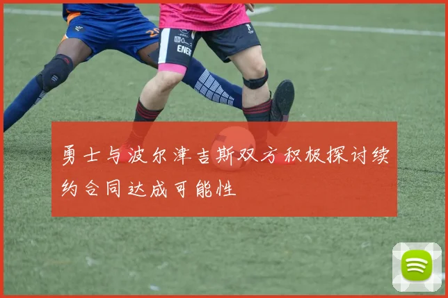 勇士与波尔津吉斯双方积极探讨续约合同达成可能性
