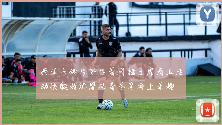 西亚卡姆与字母哥同框出席商业活动快艇游玩摩纳哥尽享海上乐趣